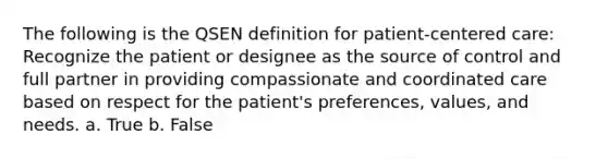 The following is the QSEN definition for patient-centered care: Recognize the patient or designee as the source of control and full partner in providing compassionate and coordinated care based on respect for the patient's preferences, values, and needs. a. True b. False