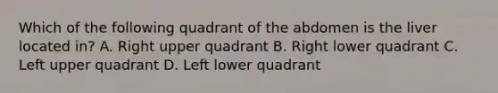 Which of the following quadrant of the abdomen is the liver located in? A. Right upper quadrant B. Right lower quadrant C. Left upper quadrant D. Left lower quadrant