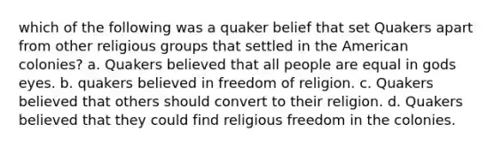 which of the following was a quaker belief that set Quakers apart from other religious groups that settled in the American colonies? a. Quakers believed that all people are equal in gods eyes. b. quakers believed in freedom of religion. c. Quakers believed that others should convert to their religion. d. Quakers believed that they could find religious freedom in the colonies.