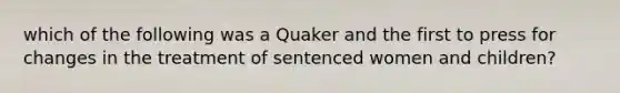 which of the following was a Quaker and the first to press for changes in the treatment of sentenced women and children?