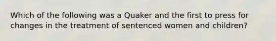 Which of the following was a Quaker and the first to press for changes in the treatment of sentenced women and children?