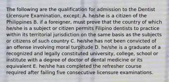 The following are the qualification for admission to the Dentist Licensure Examination, except: A. he/she is a citizen of the Philippines B. if a foreigner, must prove that the country of which he/she is a subject or citizen permits Filipino dentists to practice within its territorial jurisdiction on the same basis as the subjects or citizens of such country C. he/she has not been convicted of an offense involving moral turpitude D. he/she is a graduate of a recognized and legally constituted university, college, school or institute with a degree of doctor of dental medicine or its equivalent E. he/she has completed the refresher course required after failing five consecutive licensure examinations.