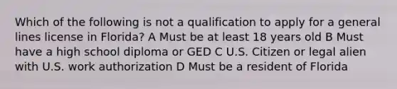 Which of the following is not a qualification to apply for a general lines license in Florida? A Must be at least 18 years old B Must have a high school diploma or GED C U.S. Citizen or legal alien with U.S. work authorization D Must be a resident of Florida