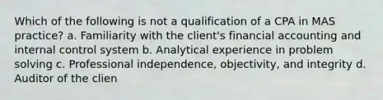 Which of the following is not a qualification of a CPA in MAS practice? a. Familiarity with the client's financial accounting and internal control system b. Analytical experience in problem solving c. Professional independence, objectivity, and integrity d. Auditor of the clien