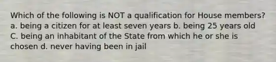 Which of the following is NOT a qualification for House members? a. being a citizen for at least seven years b. being 25 years old C. being an inhabitant of the State from which he or she is chosen d. never having been in jail