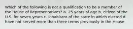 Which of the following is not a qualification to be a member of the House of Representatives? a. 25 years of age b. citizen of the U.S. for seven years c. inhabitant of the state in which elected d. have not served more than three terms previously in the House