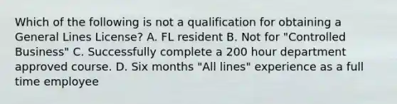 Which of the following is not a qualification for obtaining a General Lines License? A. FL resident B. Not for "Controlled Business" C. Successfully complete a 200 hour department approved course. D. Six months "All lines" experience as a full time employee