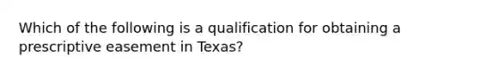 Which of the following is a qualification for obtaining a prescriptive easement in Texas?