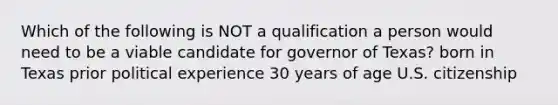 Which of the following is NOT a qualification a person would need to be a viable candidate for governor of Texas? born in Texas prior political experience 30 years of age U.S. citizenship