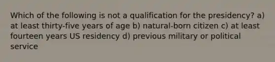 Which of the following is not a qualification for the presidency? a) at least thirty-five years of age b) natural-born citizen c) at least fourteen years US residency d) previous military or political service