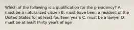 Which of the following is a qualification for the presidency? A. must be a naturalized citizen B. must have been a resident of the United States for at least fourteen years C. must be a lawyer D. must be at least thirty years of age