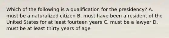 Which of the following is a qualification for the presidency? A. must be a naturalized citizen B. must have been a resident of the United States for at least fourteen years C. must be a lawyer D. must be at least thirty years of age