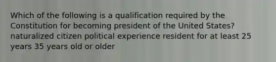 Which of the following is a qualification required by the Constitution for becoming president of the United States? naturalized citizen political experience resident for at least 25 years 35 years old or older