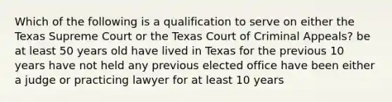 Which of the following is a qualification to serve on either the Texas Supreme Court or the Texas Court of Criminal Appeals? be at least 50 years old have lived in Texas for the previous 10 years have not held any previous elected office have been either a judge or practicing lawyer for at least 10 years