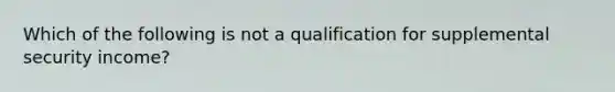 Which of the following is not a qualification for supplemental security income?