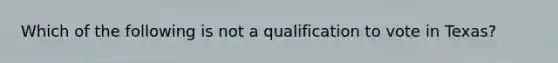 Which of the following is not a qualification to vote in Texas?