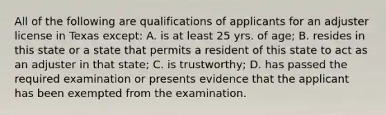 All of the following are qualifications of applicants for an adjuster license in Texas except: A. is at least 25 yrs. of age; B. resides in this state or a state that permits a resident of this state to act as an adjuster in that state; C. is trustworthy; D. has passed the required examination or presents evidence that the applicant has been exempted from the examination.