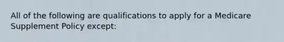 All of the following are qualifications to apply for a Medicare Supplement Policy except: