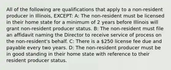 All of the following are qualifications that apply to a non-resident producer in Illinois, EXCEPT: A: The non-resident must be licensed in their home state for a minimum of 2 years before Illinois will grant non-resident producer status. B: The non-resident must file an affidavit naming the Director to receive service of process on the non-resident's behalf. C: There is a 250 license fee due and payable every two years. D: The non-resident producer must be in good standing in their home state with reference to their resident producer status.