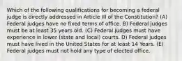 Which of the following qualifications for becoming a federal judge is directly addressed in Article III of the Constitution? (A) Federal judges have no fixed terms of office. B) Federal judges must be at least 35 years old. (C) Federal judges must have experience in lower (state and local) courts. D) Federal judges must have lived in the United States for at least 14 Years. (E) Federal judges must not hold any type of elected office.