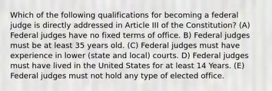 Which of the following qualifications for becoming a federal judge is directly addressed in Article III of the Constitution? (A) Federal judges have no fixed terms of office. B) Federal judges must be at least 35 years old. (C) Federal judges must have experience in lower (state and local) courts. D) Federal judges must have lived in the United States for at least 14 Years. (E) Federal judges must not hold any type of elected office.