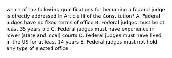 which of the following qualifications for becoming a federal judge is directly addressed in Article III of the Constitution? A. Federal judges have no fixed terms of office B. Federal judges must be at least 35 years old C. Federal judges must have experience in lower (state and local) courts D. Federal judges must have lived in the US for at least 14 years E. Federal judges must not hold any type of elected office