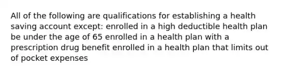 All of the following are qualifications for establishing a health saving account except: enrolled in a high deductible health plan be under the age of 65 enrolled in a health plan with a prescription drug benefit enrolled in a health plan that limits out of pocket expenses