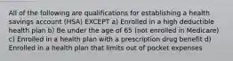 All of the following are qualifications for establishing a health savings account (HSA) EXCEPT a) Enrolled in a high deductible health plan b) Be under the age of 65 (not enrolled in Medicare) c) Enrolled in a health plan with a prescription drug benefit d) Enrolled in a health plan that limits out of pocket expenses