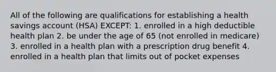 All of the following are qualifications for establishing a health savings account (HSA) EXCEPT: 1. enrolled in a high deductible health plan 2. be under the age of 65 (not enrolled in medicare) 3. enrolled in a health plan with a prescription drug benefit 4. enrolled in a health plan that limits out of pocket expenses