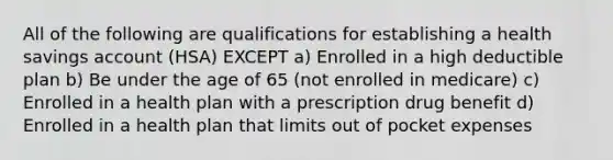 All of the following are qualifications for establishing a health savings account (HSA) EXCEPT a) Enrolled in a high deductible plan b) Be under the age of 65 (not enrolled in medicare) c) Enrolled in a health plan with a prescription drug benefit d) Enrolled in a health plan that limits out of pocket expenses