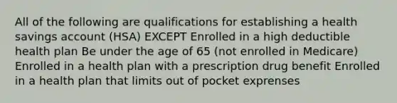 All of the following are qualifications for establishing a health savings account (HSA) EXCEPT Enrolled in a high deductible health plan Be under the age of 65 (not enrolled in Medicare) Enrolled in a health plan with a prescription drug benefit Enrolled in a health plan that limits out of pocket exprenses