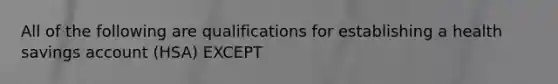 All of the following are qualifications for establishing a health savings account (HSA) EXCEPT