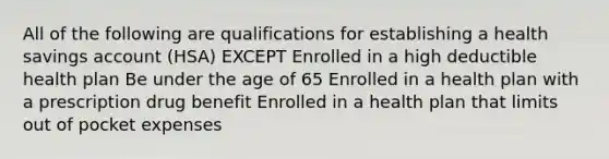 All of the following are qualifications for establishing a health savings account (HSA) EXCEPT Enrolled in a high deductible health plan Be under the age of 65 Enrolled in a health plan with a prescription drug benefit Enrolled in a health plan that limits out of pocket expenses