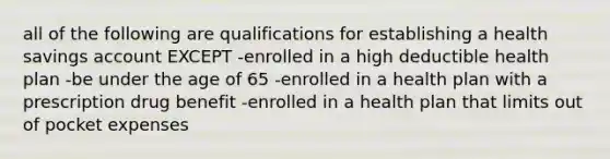 all of the following are qualifications for establishing a health savings account EXCEPT -enrolled in a high deductible health plan -be under the age of 65 -enrolled in a health plan with a prescription drug benefit -enrolled in a health plan that limits out of pocket expenses