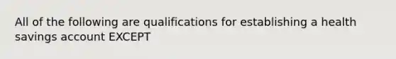 All of the following are qualifications for establishing a health savings account EXCEPT