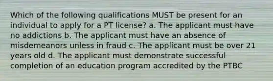 Which of the following qualifications MUST be present for an individual to apply for a PT license? a. The applicant must have no addictions b. The applicant must have an absence of misdemeanors unless in fraud c. The applicant must be over 21 years old d. The applicant must demonstrate successful completion of an education program accredited by the PTBC