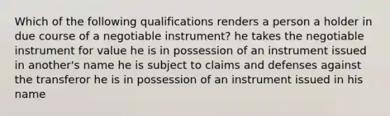 Which of the following qualifications renders a person a holder in due course of a negotiable instrument? he takes the negotiable instrument for value he is in possession of an instrument issued in another's name he is subject to claims and defenses against the transferor he is in possession of an instrument issued in his name