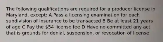 The following qualifications are required for a producer license in Maryland, except: A Pass a licensing examination for each subdivision of insurance to be transacted B Be at least 21 years of age C Pay the 54 license fee D Have no committed any act that is grounds for denial, suspension, or revocation of license