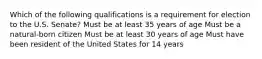 Which of the following qualifications is a requirement for election to the U.S. Senate? Must be at least 35 years of age Must be a natural-born citizen Must be at least 30 years of age Must have been resident of the United States for 14 years