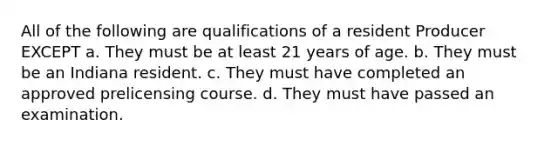 All of the following are qualifications of a resident Producer EXCEPT a. They must be at least 21 years of age. b. They must be an Indiana resident. c. They must have completed an approved prelicensing course. d. They must have passed an examination.