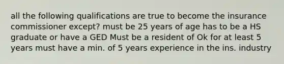 all the following qualifications are true to become the insurance commissioner except? must be 25 years of age has to be a HS graduate or have a GED Must be a resident of Ok for at least 5 years must have a min. of 5 years experience in the ins. industry