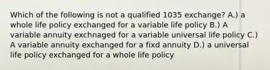 Which of the following is not a qualified 1035 exchange? A.) a whole life policy exchanged for a variable life policy B.) A variable annuity exchnaged for a variable universal life policy C.) A variable annuity exchanged for a fixd annuity D.) a universal life policy exchanged for a whole life policy