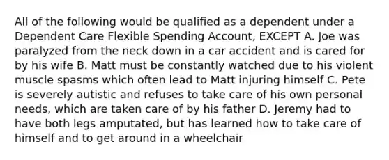 All of the following would be qualified as a dependent under a Dependent Care Flexible Spending Account, EXCEPT A. Joe was paralyzed from the neck down in a car accident and is cared for by his wife B. Matt must be constantly watched due to his violent muscle spasms which often lead to Matt injuring himself C. Pete is severely autistic and refuses to take care of his own personal needs, which are taken care of by his father D. Jeremy had to have both legs amputated, but has learned how to take care of himself and to get around in a wheelchair