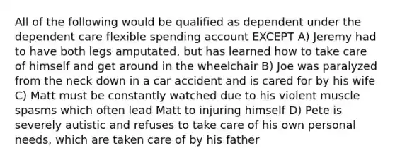 All of the following would be qualified as dependent under the dependent care flexible spending account EXCEPT A) Jeremy had to have both legs amputated, but has learned how to take care of himself and get around in the wheelchair B) Joe was paralyzed from the neck down in a car accident and is cared for by his wife C) Matt must be constantly watched due to his violent muscle spasms which often lead Matt to injuring himself D) Pete is severely autistic and refuses to take care of his own personal needs, which are taken care of by his father