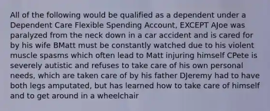 All of the following would be qualified as a dependent under a Dependent Care Flexible Spending Account, EXCEPT AJoe was paralyzed from the neck down in a car accident and is cared for by his wife BMatt must be constantly watched due to his violent muscle spasms which often lead to Matt injuring himself CPete is severely autistic and refuses to take care of his own personal needs, which are taken care of by his father DJeremy had to have both legs amputated, but has learned how to take care of himself and to get around in a wheelchair