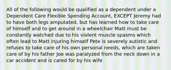 All of the following would be qualified as a dependent under a Dependent Care Flexible Spending Account, EXCEPT Jeremy had to have both legs amputated, but has learned how to take care of himself and to get around in a wheelchair Matt must be constantly watched due to his violent muscle spasms which often lead to Matt injuring himself Pete is severely autistic and refuses to take care of his own personal needs, which are taken care of by his father Joe was paralyzed from the neck down in a car accident and is cared for by his wife