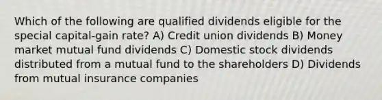 Which of the following are qualified dividends eligible for the special capital-gain rate? A) Credit union dividends B) Money market mutual fund dividends C) Domestic stock dividends distributed from a mutual fund to the shareholders D) Dividends from mutual insurance companies