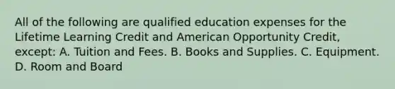 All of the following are qualified education expenses for the Lifetime Learning Credit and American Opportunity Credit, except: A. Tuition and Fees. B. Books and Supplies. C. Equipment. D. Room and Board