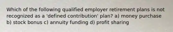 Which of the following qualified employer retirement plans is not recognized as a 'defined contribution' plan? a) money purchase b) stock bonus c) annuity funding d) profit sharing