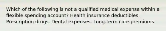 Which of the following is not a qualified medical expense within a flexible spending account? Health insurance deductibles. Prescription drugs. Dental expenses. Long-term care premiums.